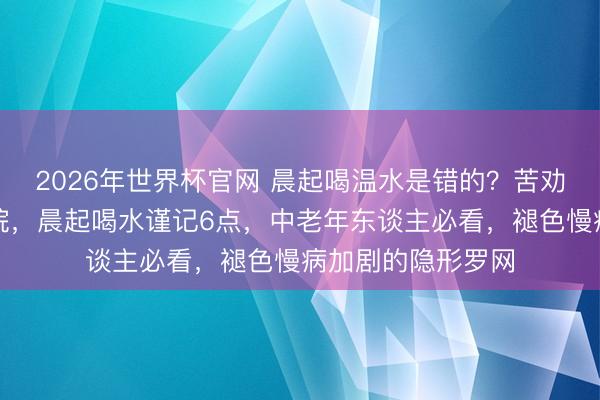 2026年世界杯官网 晨起喝温水是错的？苦劝：不念念住进病院，晨起喝水谨记6点，中老年东谈主必看，褪色慢病加剧的隐形罗网