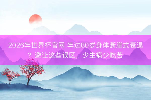 2026年世界杯官网 年过80岁身体断崖式衰退？避让这些误区，少生病少吃苦