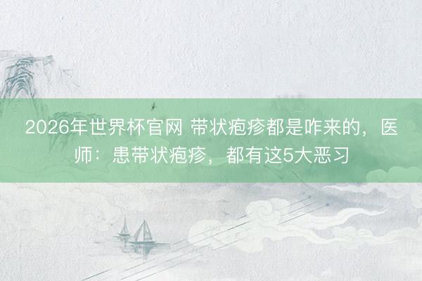 2026年世界杯官网 带状疱疹都是咋来的，医师：患带状疱疹，都有这5大恶习