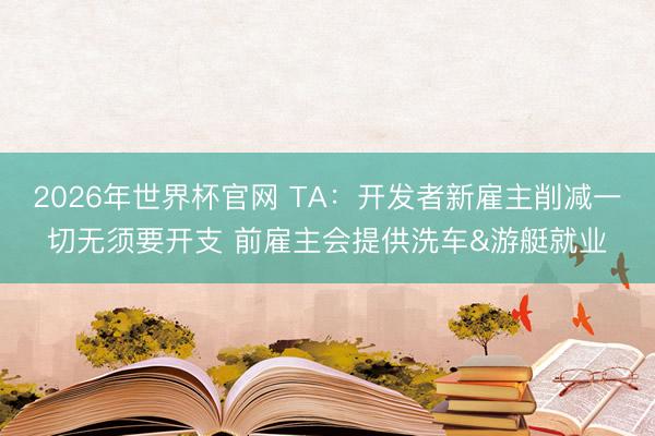 2026年世界杯官网 TA：开发者新雇主削减一切无须要开支 前雇主会提供洗车&游艇就业