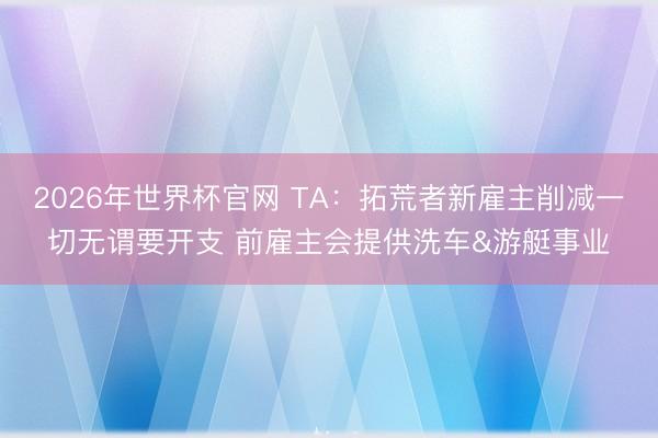 2026年世界杯官网 TA：拓荒者新雇主削减一切无谓要开支 前雇主会提供洗车&游艇事业