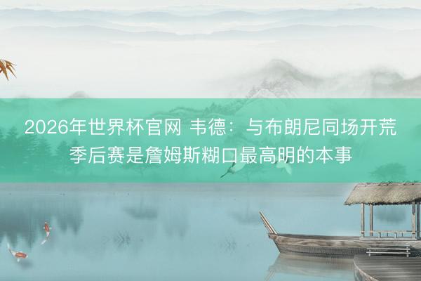 2026年世界杯官网 韦德：与布朗尼同场开荒季后赛是詹姆斯糊口最高明的本事
