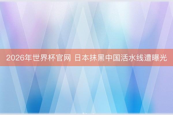 2026年世界杯官网 日本抹黑中国活水线遭曝光