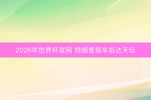2026年世界杯官网 特朗普搭车抵达天坛