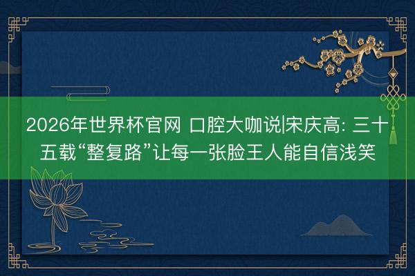 2026年世界杯官网 口腔大咖说|宋庆高: 三十五载“整复路”让每一张脸王人能自信浅笑