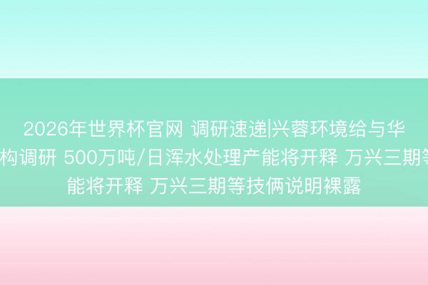 2026年世界杯官网 调研速递|兴蓉环境给与华泰证券等4家机构调研 500万吨/日浑水处理产能将开释 万兴三期等技俩说明裸露