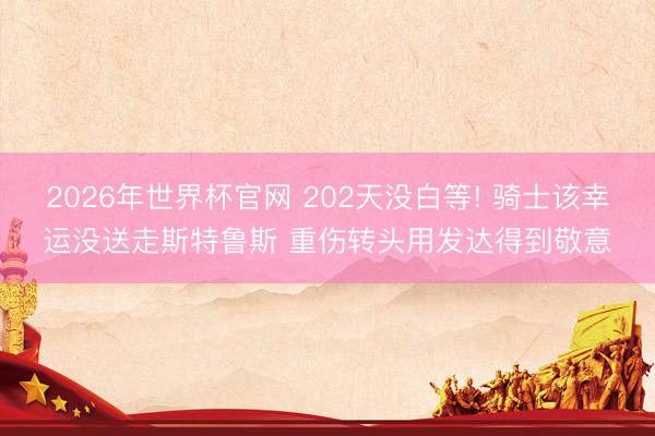 2026年世界杯官网 202天没白等! 骑士该幸运没送走斯特鲁斯 重伤转头用发达得到敬意