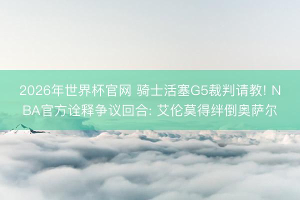 2026年世界杯官网 骑士活塞G5裁判请教! NBA官方诠释争议回合: 艾伦莫得绊倒奥萨尔
