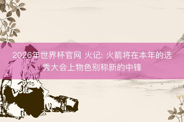 2026年世界杯官网 火记: 火箭将在本年的选秀大会上物色别称新的中锋