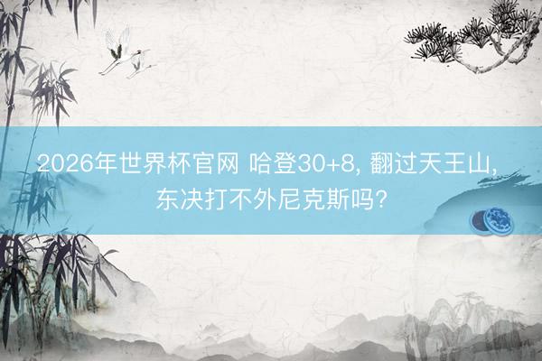 2026年世界杯官网 哈登30+8， 翻过天王山， 东决打不外尼克斯吗?