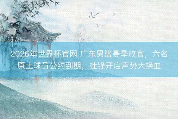 2026年世界杯官网 广东男篮赛季收官，六名原土球员公约到期，杜锋开启声势大换血