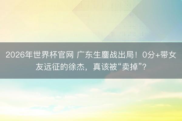 2026年世界杯官网 广东生鏖战出局!0分+带女友远征的徐杰,真该被“卖掉”?