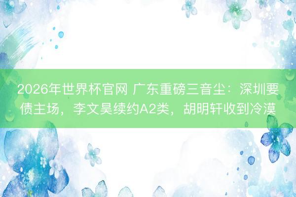 2026年世界杯官网 广东重磅三音尘：深圳要债主场，李文昊续约A2类，胡明轩收到冷漠