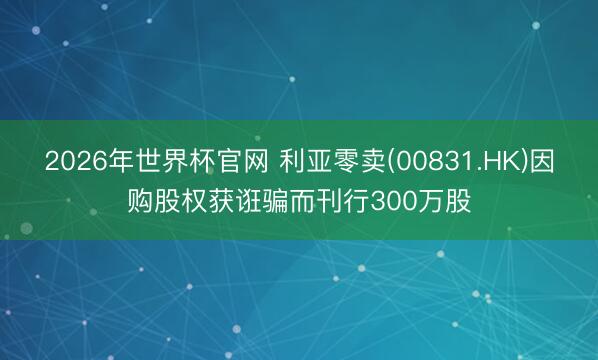 2026年世界杯官网 利亚零卖(00831.HK)因购股权获诳骗而刊行300万股