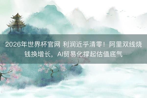 2026年世界杯官网 利润近乎清零!阿里双线烧钱换增长,AI贸易化撑起估值底气