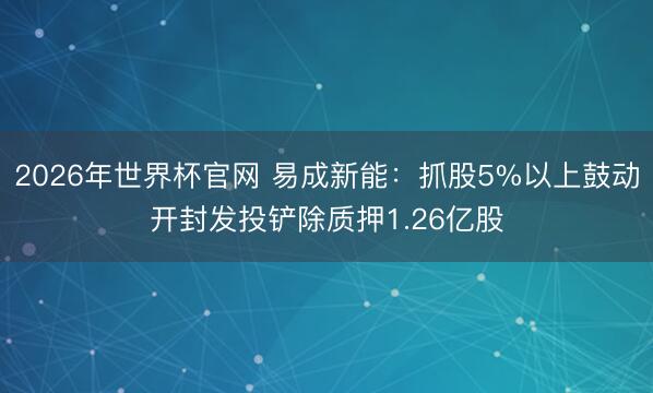 2026年世界杯官网 易成新能：抓股5%以上鼓动开封发投铲除质押1.26亿股