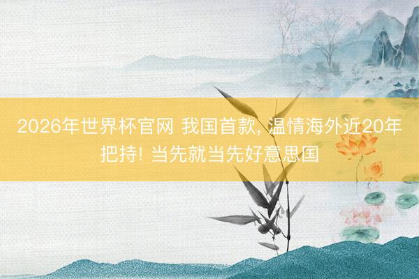 2026年世界杯官网 我国首款， 温情海外近20年把持! 当先就当先好意思国