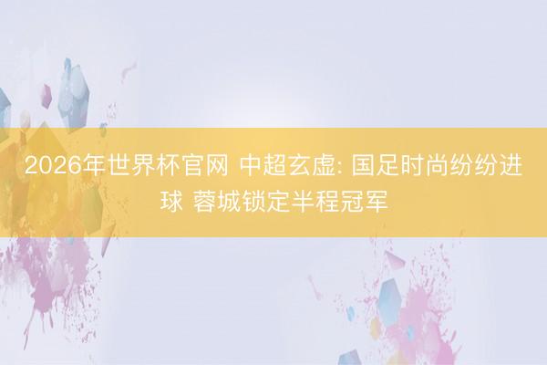 2026年世界杯官网 中超玄虚: 国足时尚纷纷进球 蓉城锁定半程冠军