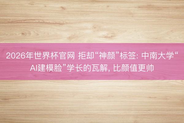2026年世界杯官网 拒却“神颜”标签: 中南大学“AI建模脸”学长的瓦解， 比颜值更帅