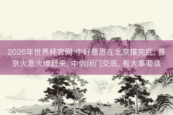 2026年世界杯官网 中好意思在北京摸完底， 普京火急火燎赶来， 中俄闭门交底， 有大事要谈