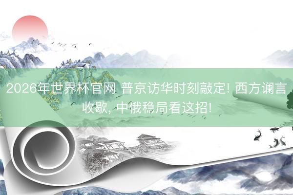 2026年世界杯官网 普京访华时刻敲定! 西方谰言收歇， 中俄稳局看这招!