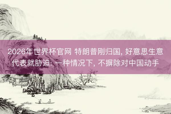 2026年世界杯官网 特朗普刚归国， 好意思生意代表就胁迫: 一种情况下， 不摒除对中国动手