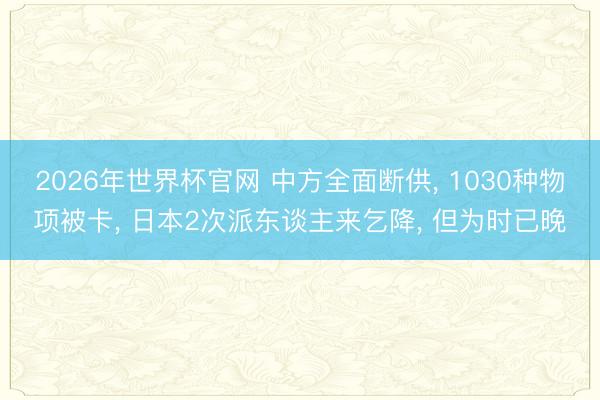 2026年世界杯官网 中方全面断供, 1030种物项被卡, 日本2次派东谈主来乞降, 但为时已晚