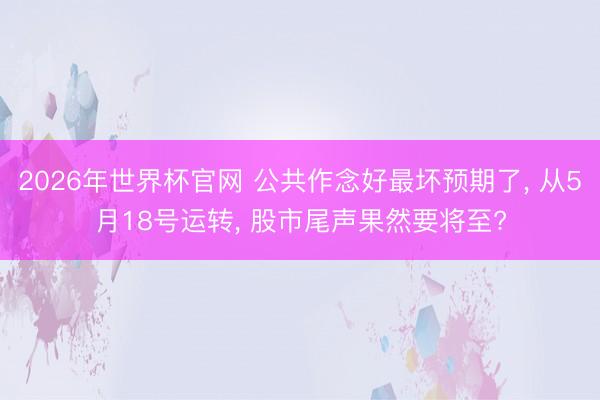 2026年世界杯官网 公共作念好最坏预期了， 从5月18号运转， 股市尾声果然要将至?