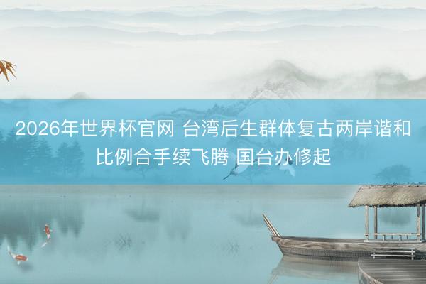 2026年世界杯官网 台湾后生群体复古两岸谐和比例合手续飞腾 国台办修起