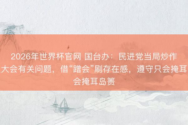 2026年世界杯官网 国台办：民进党当局炒作世卫大会有关问题，借“蹭会”刷存在感，遵守只会掩耳岛箦