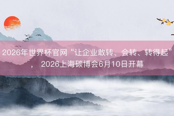 2026年世界杯官网 “让企业敢转、会转、转得起”， 2026上海碳博会6月10日开幕