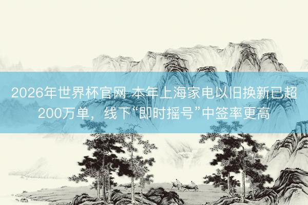 2026年世界杯官网 本年上海家电以旧换新已超200万单,线下“即时摇号”中签率更高