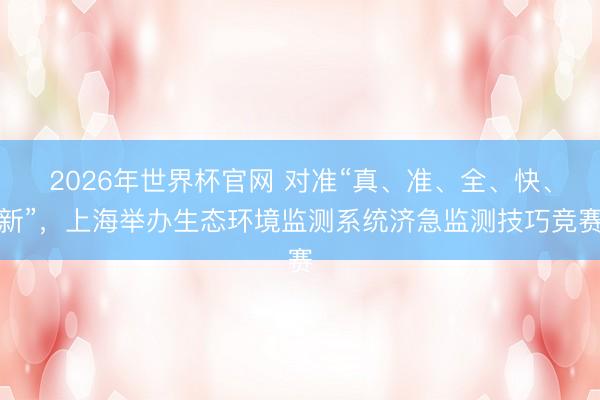 2026年世界杯官网 对准“真、准、全、快、新”，上海举办生态环境监测系统济急监测技巧竞赛