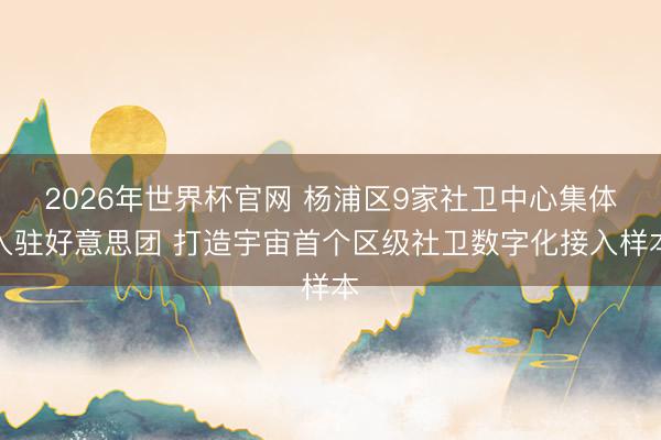 2026年世界杯官网 杨浦区9家社卫中心集体入驻好意思团 打造宇宙首个区级社卫数字化接入样本