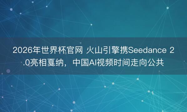 2026年世界杯官网 火山引擎携Seedance 2.0亮相戛纳，中国AI视频时间走向公共