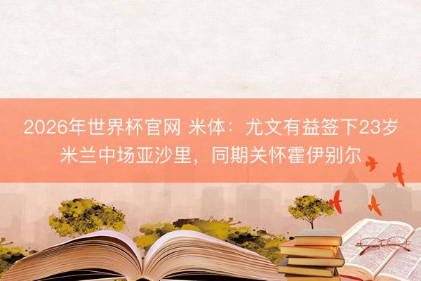 2026年世界杯官网 米体：尤文有益签下23岁米兰中场亚沙里，同期关怀霍伊别尔