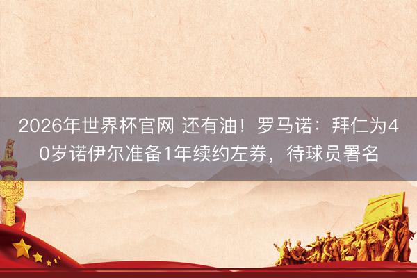 2026年世界杯官网 还有油！罗马诺：拜仁为40岁诺伊尔准备1年续约左券，待球员署名