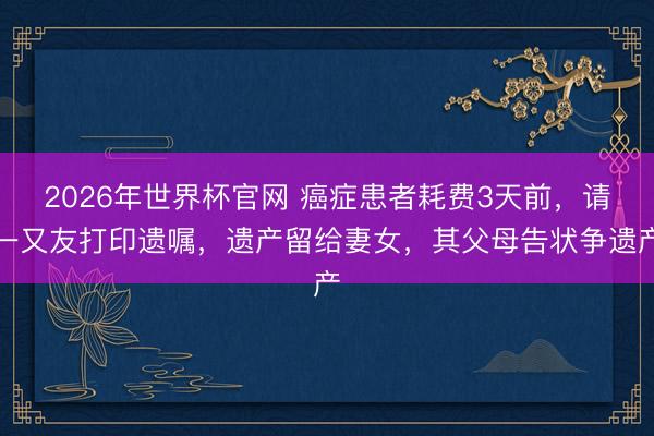 2026年世界杯官网 癌症患者耗费3天前，请一又友打印遗嘱，遗产留给妻女，其父母告状争遗产