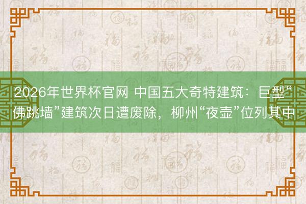 2026年世界杯官网 中国五大奇特建筑:巨型“佛跳墙”建筑次日遭废除,柳州“夜壶”位列其中