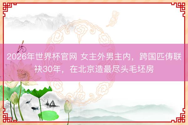 2026年世界杯官网 女主外男主内，跨国匹俦联袂30年，在北京造最尽头毛坯房