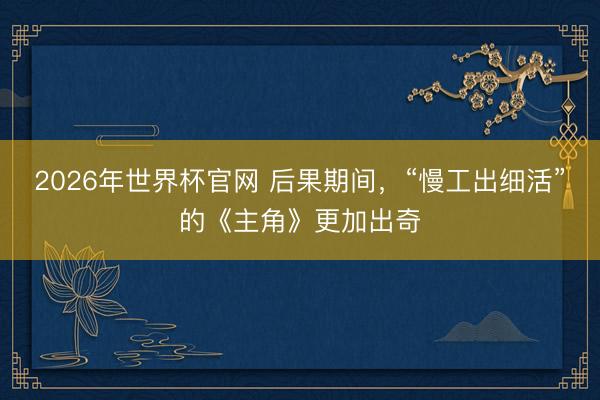 2026年世界杯官网 后果期间，“慢工出细活”的《主角》更加出奇