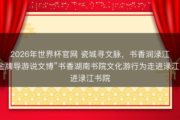 2026年世界杯官网 瓷城寻文脉，书香润渌江，“金牌导游说文博”书香湖南书院文化游行为走进渌江书院