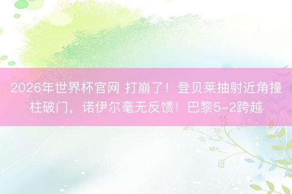 2026年世界杯官网 打崩了!登贝莱抽射近角撞柱破门,诺伊尔毫无反馈!巴黎5-2跨越