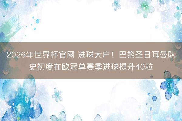 2026年世界杯官网 进球大户!巴黎圣日耳曼队史初度在欧冠单赛季进球提升40粒