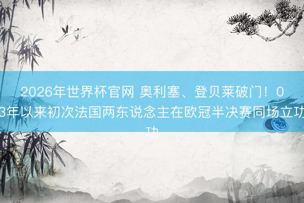 2026年世界杯官网 奥利塞、登贝莱破门！03年以来初次法国两东说念主在欧冠半决赛同场立功