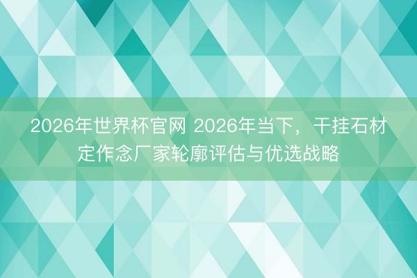 2026年世界杯官网 2026年当下，干挂石材定作念厂家轮廓评估与优选战略