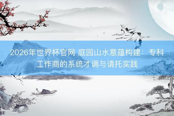 2026年世界杯官网 庭园山水意蕴构建：专科工作商的系统才调与请托实践