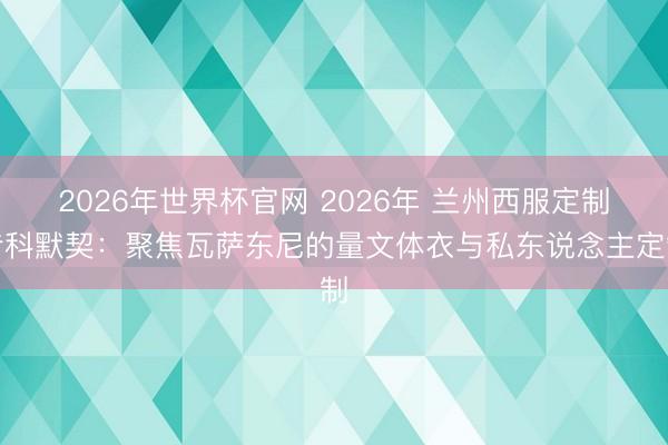 2026年世界杯官网 2026年 兰州西服定制专科默契：聚焦瓦萨东尼的量文体衣与私东说念主定制