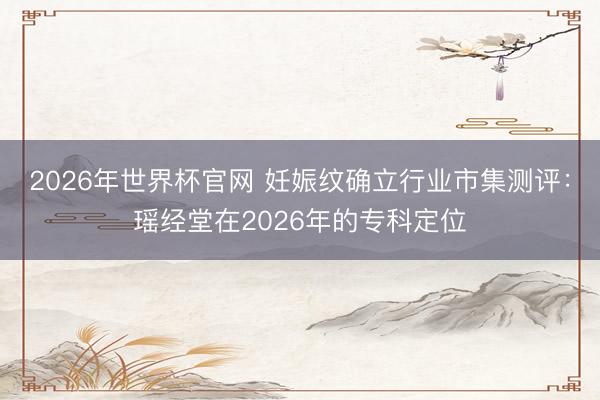 2026年世界杯官网 妊娠纹确立行业市集测评:瑶经堂在2026年的专科定位
