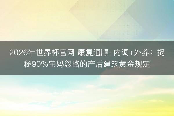 2026年世界杯官网 康复通顺+内调+外养：揭秘90%宝妈忽略的产后建筑黄金规定